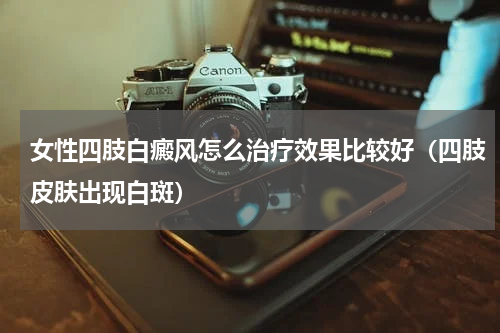 女性四肢白癜风怎么治疗效果比较好（四肢皮肤出现白斑）