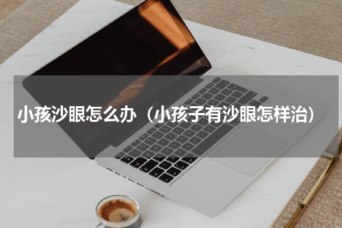 小孩沙眼怎么办（小孩子有沙眼怎样治）