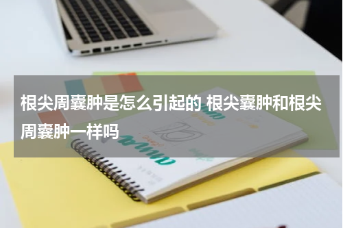 根尖周囊肿是怎么引起的 根尖囊肿和根尖周囊肿一样吗