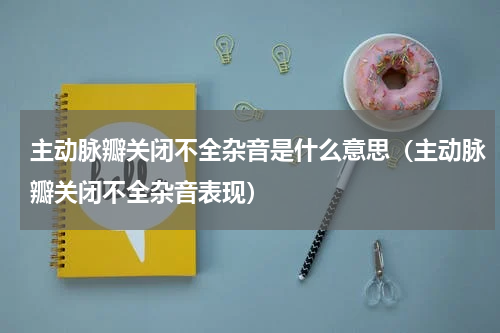 主动脉瓣关闭不全杂音是什么意思（主动脉瓣关闭不全杂音表现）