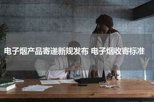 电子烟产品寄递新规发布 电子烟收寄标准