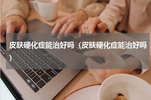 皮肤硬化症能治好吗（皮肤硬化症能治好吗）