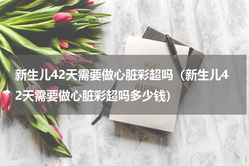 新生儿42天需要做心脏彩超吗（新生儿42天需要做心脏彩超吗多少钱）