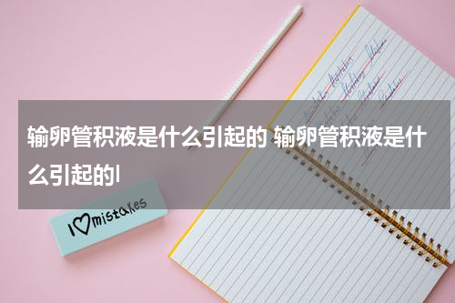 输卵管积液是什么引起的 输卵管积液是什么引起的l