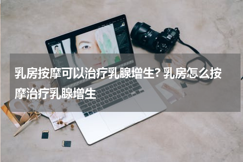 乳房按摩可以治疗乳腺增生? 乳房怎么按摩治疗乳腺增生