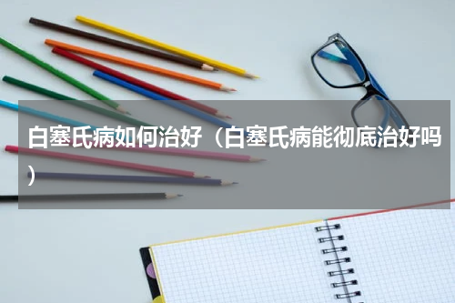 白塞氏病如何治好（白塞氏病能彻底治好吗）