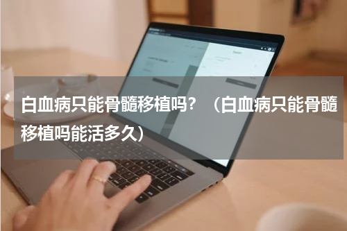 白血病只能骨髓移植吗？（白血病只能骨髓移植吗能活多久）