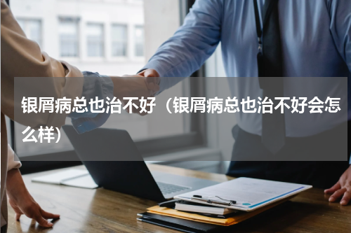 银屑病总也治不好（银屑病总也治不好会怎么样）