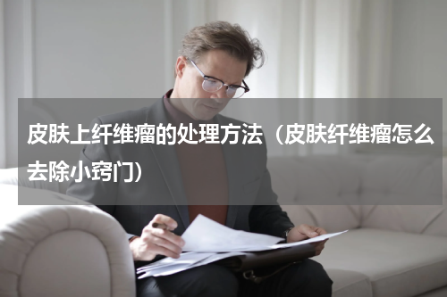皮肤上纤维瘤的处理方法（皮肤纤维瘤怎么去除小窍门）