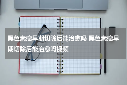 黑色素瘤早期切除后能治愈吗 黑色素瘤早期切除后能治愈吗视频