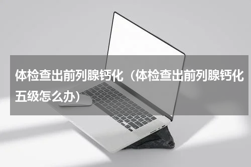 体检查出前列腺钙化（体检查出前列腺钙化五级怎么办）