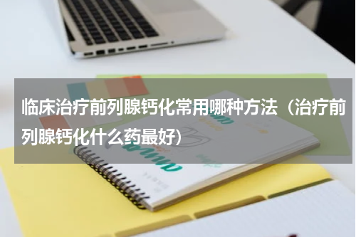 临床治疗前列腺钙化常用哪种方法（治疗前列腺钙化什么药最好）
