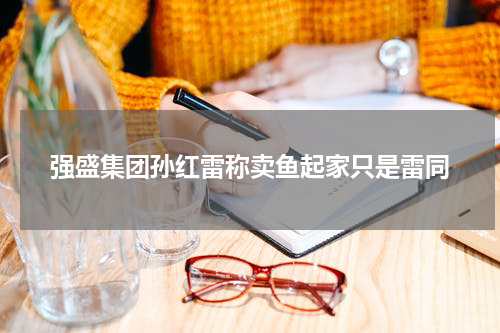 强盛集团孙红雷称卖鱼起家只是雷同