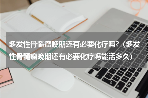 多发性骨髓瘤晚期还有必要化疗吗?（多发性骨髓瘤晚期还有必要化疗吗能活多久）