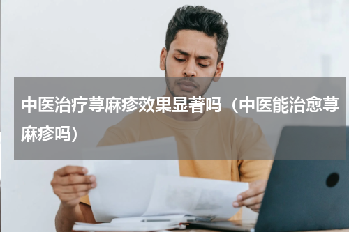 中医治疗荨麻疹效果显著吗（中医能治愈荨麻疹吗）