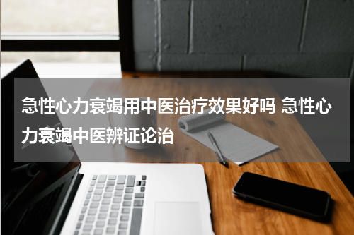 急性心力衰竭用中医治疗效果好吗 急性心力衰竭中医辨证论治