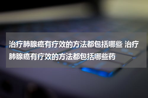 治疗肺腺癌有疗效的方法都包括哪些 治疗肺腺癌有疗效的方法都包括哪些药