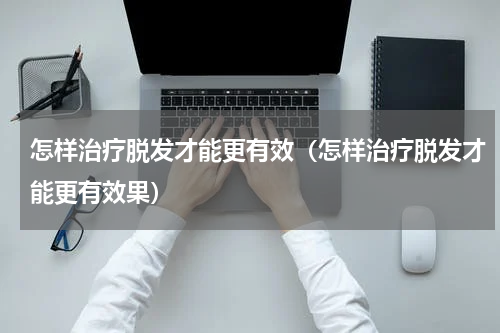 怎样治疗脱发才能更有效（怎样治疗脱发才能更有效果）