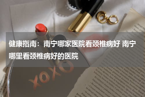健康指南：南宁哪家医院看颈椎病好 南宁哪里看颈椎病好的医院