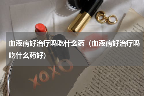 血液病好治疗吗吃什么药（血液病好治疗吗吃什么药好）