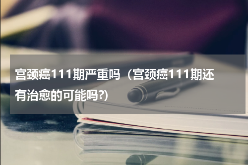 宫颈癌111期严重吗（宫颈癌111期还有治愈的可能吗?）