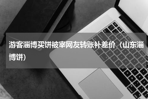 游客淄博买饼被宰网友转账补差价（山东淄博饼）