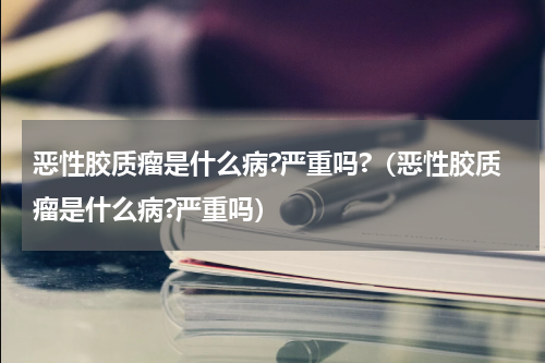 恶性胶质瘤是什么病?严重吗?（恶性胶质瘤是什么病?严重吗）