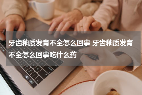 牙齿釉质发育不全怎么回事 牙齿釉质发育不全怎么回事吃什么药