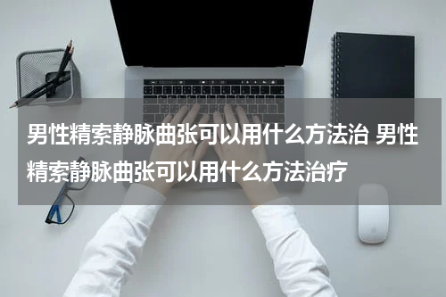 男性精索静脉曲张可以用什么方法治 男性精索静脉曲张可以用什么方法治疗