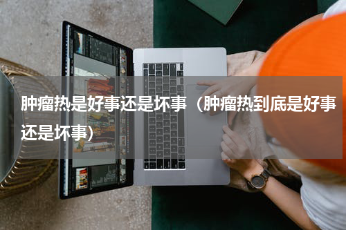 肿瘤热是好事还是坏事（肿瘤热到底是好事还是坏事）