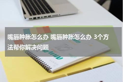 嘴唇肿胀怎么办 嘴唇肿胀怎么办 3个方法帮你解决问题