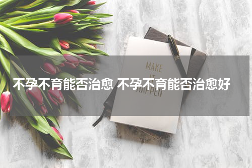 不孕不育能否治愈 不孕不育能否治愈好