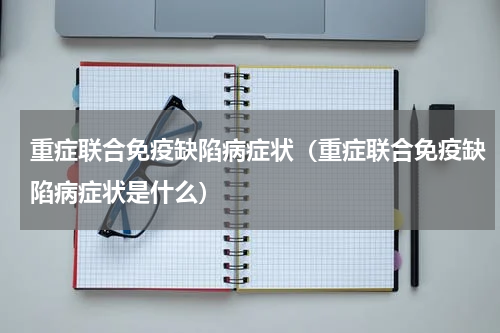 重症联合免疫缺陷病症状（重症联合免疫缺陷病症状是什么）