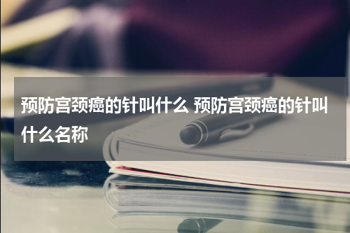 预防宫颈癌的针叫什么 预防宫颈癌的针叫什么名称
