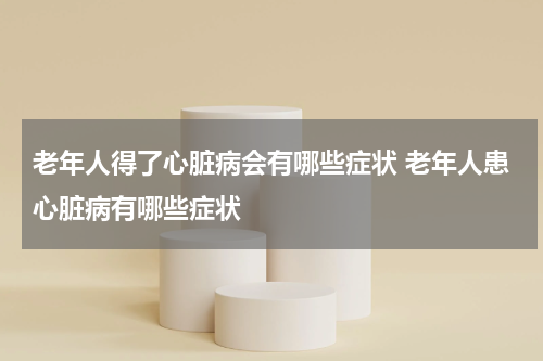 老年人得了心脏病会有哪些症状 老年人患心脏病有哪些症状