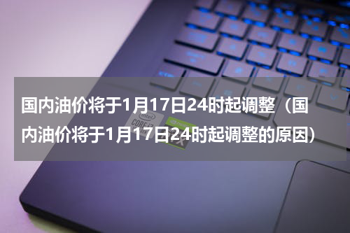 国内油价将于1月17日24时起调整（国内油价将于1月17日24时起调整的原因）