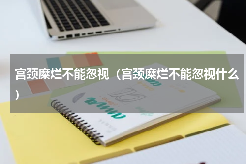 宫颈糜烂不能忽视（宫颈糜烂不能忽视什么）