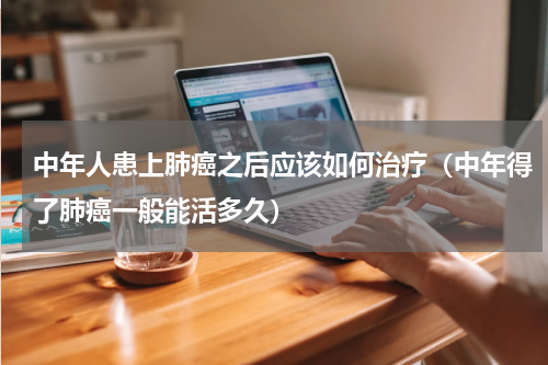 中年人患上肺癌之后应该如何治疗（中年得了肺癌一般能活多久）