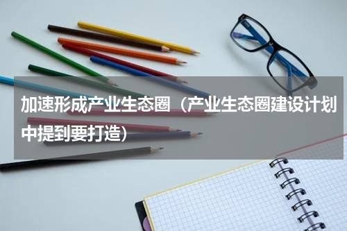加速形成产业生态圈（产业生态圈建设计划中提到要打造）