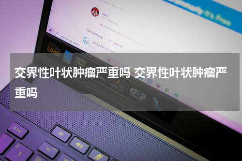 交界性叶状肿瘤严重吗 交界性叶状肿瘤严重吗