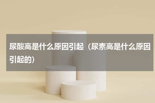尿酸高是什么原因引起（尿素高是什么原因引起的）