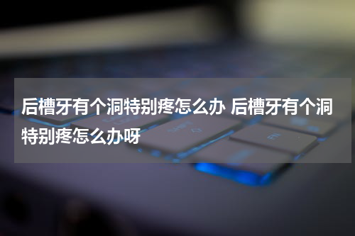 后槽牙有个洞特别疼怎么办 后槽牙有个洞特别疼怎么办呀