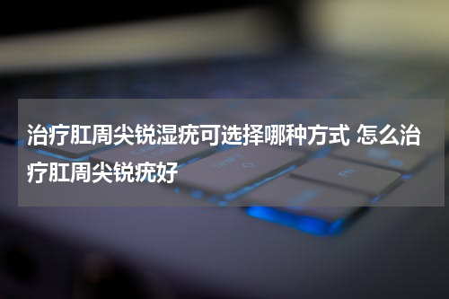 治疗肛周尖锐湿疣可选择哪种方式 怎么治疗肛周尖锐疣好