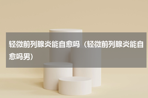 轻微前列腺炎能自愈吗（轻微前列腺炎能自愈吗男）