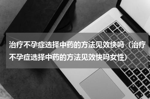 治疗不孕症选择中药的方法见效快吗（治疗不孕症选择中药的方法见效快吗女性）