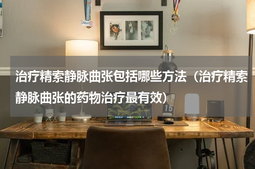 治疗精索静脉曲张包括哪些方法（治疗精索静脉曲张的药物治疗最有效）