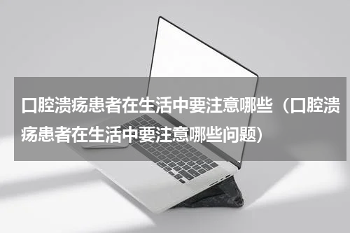 口腔溃疡患者在生活中要注意哪些（口腔溃疡患者在生活中要注意哪些问题）