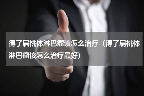 得了扁桃体淋巴瘤该怎么治疗（得了扁桃体淋巴瘤该怎么治疗最好）