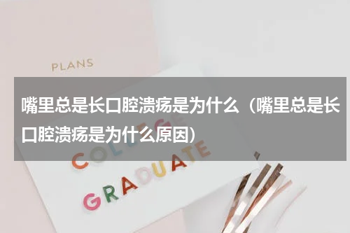 嘴里总是长口腔溃疡是为什么（嘴里总是长口腔溃疡是为什么原因）