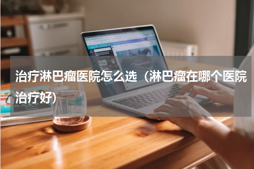 治疗淋巴瘤医院怎么选（淋巴瘤在哪个医院治疗好）
